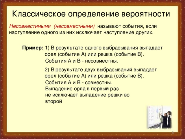 Классическое определение вероятности Несовместимыми (несовместными) называют события, если наступление одного из них исключает наступление других. Пример: 1) В результате одного выбрасывания выпадает  орел (событие А) или решка (событие В). События А и В - несовместны.  2) В результате двух выбрасываний выпадает  орел (событие А) или решка (событие В). События А и В - совместны. Выпадение орла в первый раз не исключает выпадение решки во второй  