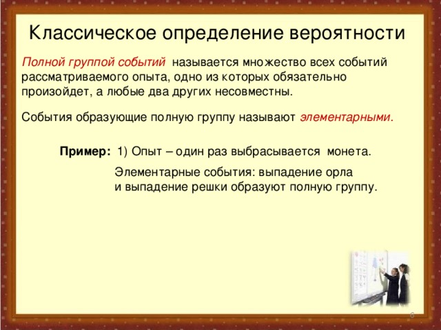 Классическое определение вероятности Полной группой событий называется множество всех событий рассматриваемого опыта, одно из которых обязательно произойдет, а любые два других несовместны.  События образующие полную группу называют элементарными.  Пример: 1)  Опыт –  один раз  выбрасывается монета.  Элементарные события: выпадение орла и выпадение решки образуют полную группу.  