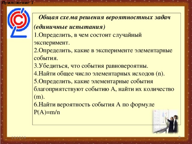 Приложение 1   Общая схема решения вероятностных задач (единичные испытания) Определить, в чем состоит случайный эксперимент. Определить, какие в эксперименте элементарные события. Убедиться, что события равновероятны. Найти общее число элементарных исходов (n). Определить, какие элементарные события благоприятствуют событию А, найти их количество (m). Найти вероятность события А по формуле P(A)=m/n 13.10.16  