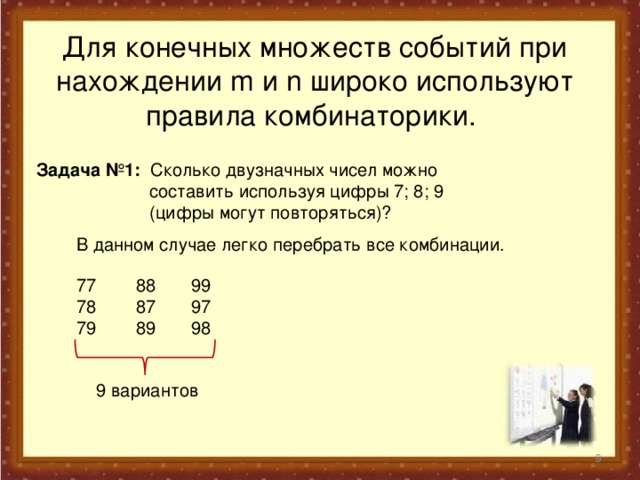 Для конечных множеств событий при нахождении m и n широко используют правила комбинаторики. Задача №1: Сколько двузначных чисел можно  составить используя цифры 7; 8; 9  (цифры могут повторяться)?  В данном случае легко перебрать все комбинации.  77 78 79  88 87 89   99 97 98   9 вариантов    