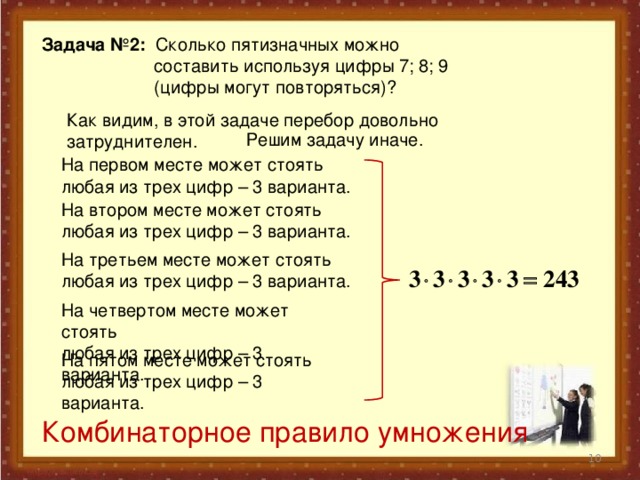 Задача №2: Сколько пятизначных можно  составить используя цифры 7; 8; 9  (цифры могут повторяться)?  Как видим, в этой задаче перебор довольно затруднителен.  Решим задачу иначе.  На первом месте может стоять любая из трех цифр – 3 варианта.  На втором месте может стоять любая из трех цифр – 3 варианта.  На третьем месте может стоять любая из трех цифр – 3 варианта.  На четвертом месте может стоять любая из трех цифр – 3 варианта.  На пятом месте может стоять любая из трех цифр – 3 варианта.  Комбинаторное правило умножения  