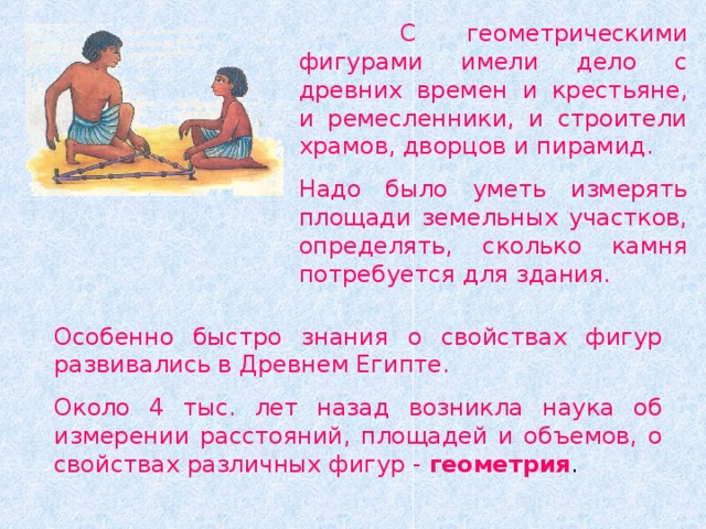  С геометрическими фигурами имели дело с древних времен и крестьяне, и ремесленники, и строители храмов, дворцов и пирамид. Надо было уметь измерять площади земельных участков, определять, сколько камня потребуется для здания. Особенно быстро знания о свойствах фигур развивались в Древнем Египте. Около 4 тыс. лет назад возникла наука об измерении расстояний, площадей и объемов, о свойствах различных фигур - геометрия . 