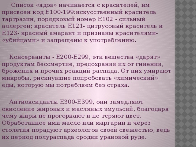 Список «ядов» начинается с красителей, им присвоен код Е100-199:искусственный краситель тартразин, порядковый номер Е102 - сильный аллерген; краситель Е121- цитрусовый краситель и Е123- красный амарант и признаны красителями- «убийцами» и запрещены к употреблению.  Консерванты - Е200-Е299, эти вещества «дарят» продуктам бессмертие, предохраняя их от гниения, брожения и прочих реакций распада. От них умирают микробы, рискнувшие попробовать «химический» еды, которую мы потребляем без страха.  Антиоксиданты Е300-Е399, они замедляют окисление жировых и масляных эмульсий, благодаря чему жиры не прогоркают и не теряют цвет. Обработанное ими масло или маргарин и через столетия порадуют археологов своей свежестью, ведь их период полураспада сродни урановой руде.