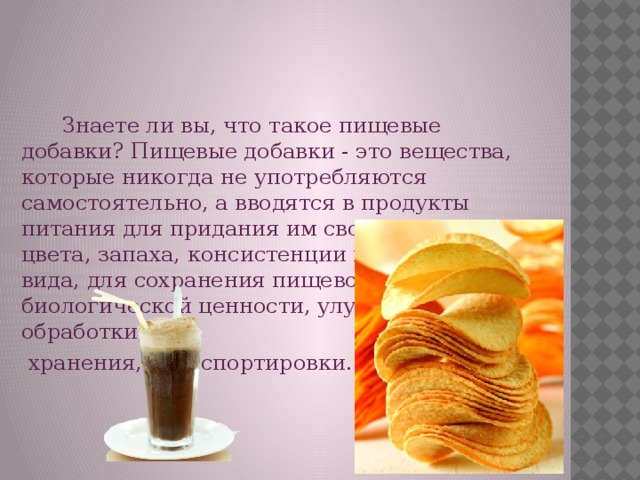 Знаете ли вы, что такое пищевые добавки? Пищевые добавки - это вещества, которые никогда не употребляются самостоятельно, а вводятся в продукты питания для придания им свойств: вкуса, цвета, запаха, консистенции и внешнего вида, для сохранения пищевой и биологической ценности, улучшения условий обработки,  хранения, транспортировки.