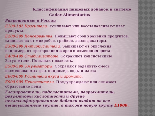 Классификация пищевых добавок в системе  Codex Alimentarius Разрешенные в России  Е100-182 Красители . Усиливают или восстанавливают цвет продукта. Е200-299 Консерванты . Повышают срок хранения продуктов, защищая их от микробов, грибков, дезинфикаторы. Е300-399 Антиокислители . Защищают от окисления, например, от прогоркания жиров и изменения цвета. Е400-499 Стабилизаторы . Сохраняют консистенцию. Загустители. Повышают вязкость. Е500-599 Эмульгаторы . Сохраняют заданную смесь несмешиваемых фаз, например, воды и масла. Е600-600 Усилители вкуса и аромата. Е900-999 Пеногасители . Предупреждают или снижают образование пены. Глазирователи, подсластители, разрыхлители, регуляторы кислотности и другие неклассифицированные добавки входят во все вышеуказанные группы, а так же новую группу Е1000.