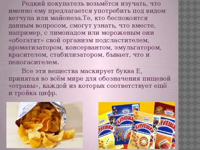 «Химическая» еда  Редкий покупатель возьмётся изучать, что именно ему предлагается употребить под видом кетчупа или майонеза.Те, кто беспокоится данным вопросом, смогут узнать, что вместе, например, с лимонадом или мороженым они «обогатят» свой организм подсластителем, ароматизатором, консервантом, эмульгатором, красителем, стабилизатором, бывает, что и пеногасителем.  Все эти вещества маскирует буква Е, принятая во всём мире для обозначения пищевой «отравы», каждой из которых соответствует ещё и тройка цифр.