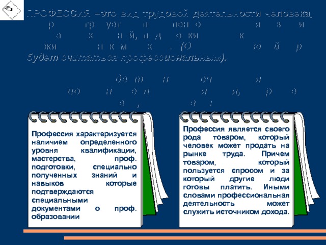 ПРОФЕССИЯ –это вид трудовой деятельности человека, который требует определенного уровня знаний, специальных умений, подготовки человека и при этом служит источником дохода. (Однако не любой труд будет считаться профессиональным). Трудовая деятельность считается профессиональной, если выполняются, по крайней мере, два условия: Профессия является своего рода товаром, который человек может продать на рынке труда. Причем товаром, который пользуется спросом и за который другие люди готовы платить. Иными словами профессиональная деятельность может служить источником дохода. Профессия характеризуется наличием определенного уровня квалификации, мастерства, проф. подготовки, специально полученных знаний и навыков которые подтверждаются специальными документами о проф. образовании 