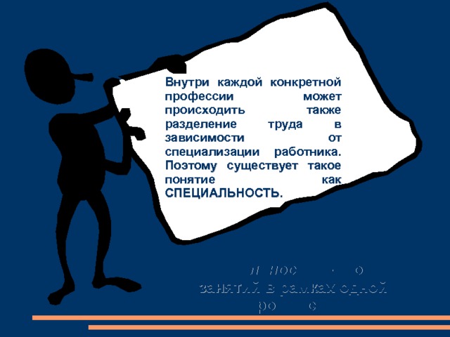 Внутри каждой конкретной профессии может происходить также разделение труда в зависимости от специализации работника. Поэтому существует такое понятие как СПЕЦИАЛЬНОСТЬ. Специальность – это вид занятий в рамках одной профессии. 