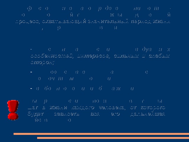 Профессиональное самоопределение личности – это не разовое действие, а сложный и длительный процесс, охватывающий значительный период жизни человека, который включает в себя:  самопознание своих индивидуальных особенностей, интересов, сильных и слабых сторон;  сопоставление знаний о себе и предпочитаемой профессии;  выбор профессии и образа жизни. Выбор профессии – сложный и ответственный шаг в жизни каждого человека, от которого будет зависеть вся его дальнейшая действительность. 