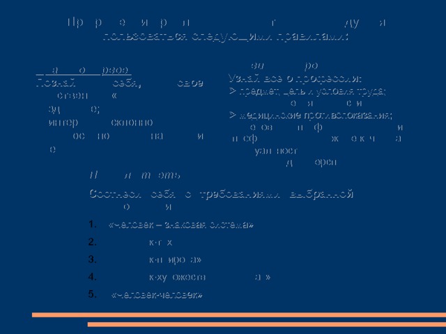 При решении проблемы «кем быть» рекомендуется пользоваться следующими правилами: Правило второе: Узнай все о профессии:   предмет, цель и условия труда;   пути получения профессии;   медицинские противопоказания;   требования профессии к личности (профессионально важные качества);   актуальность выбранной профессии на  рынке труда и перспективы ее развития.  Правило первое: Познай себя, свое собственное «Я»   здоровье;   интересы и склонности;   способности, знания и умения . Правило третье Соотнеси себя с требованиями выбранной профессии. «Человек – знаковая система» «Человек-техника» «Человек-природа» «Человек-художественный образ»  «Человек-человек» 