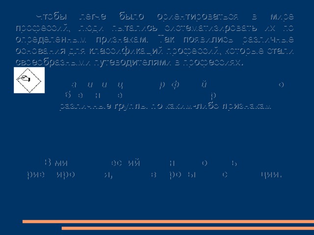 Чтобы легче было ориентироваться в мире профессий, люди пытались систематизировать их по определенным признакам. Так появились различные основания для классификаций профессий, которые стали своеобразными путеводителями в профессиях. Классификация профессий – это объединение сходных профессий в различные группы по каким-либо признакам  В мире профессий сложно разобраться и ориентироваться, минуя вопросы классификации. 