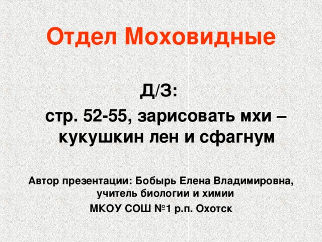 Отдел Моховидные  Д/З:  стр. 52-55, зарисовать мхи – кукушкин лен и сфагнум  Автор презентации: Бобырь Елена Владимировна, учитель биологии и химии МКОУ СОШ №1 р.п. Охотск