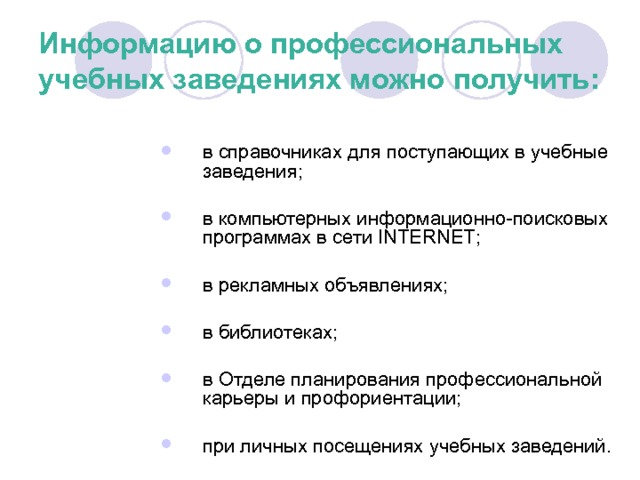 Информацию о профессиональных учебных заведениях можно получить: в справочниках для поступающих в учебные заведения; в компьютерных информационно-поисковых программах в сети INTERNET ; в рекламных объявлениях; в библиотеках; в Отделе планирования профессиональной карьеры и профориентации; при личных посещениях учебных заведений. 