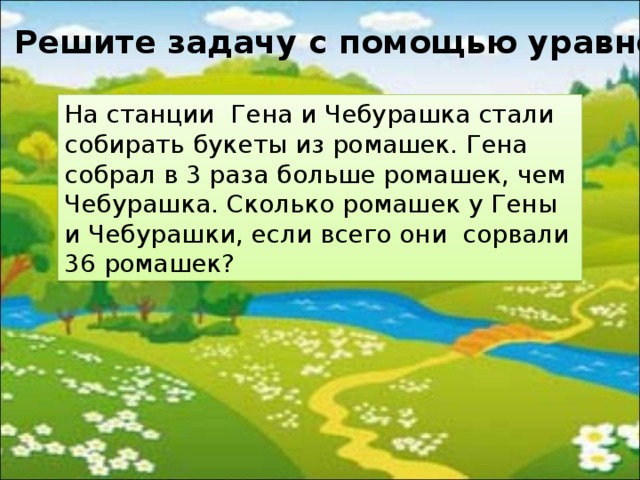 Решите задачу с помощью уравнения. На станции  Гена и Чебурашка стали собирать букеты из ромашек. Гена собрал в 3 раза больше ромашек, чем Чебурашка. Сколько ромашек у Гены и Чебурашки, если всего они сорвали 36 ромашек? 