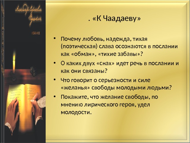 . «К Чаадаеву» Почему любовь, надежда, тихая (поэтическая) слава осознаются в послании как «обман», «тихие забавы»? О каких двух «снах» идет речь в послании и как они связаны? Что говорит о серьезности и силе «желанья» свободы молодыми людьми? Покажите, что желание свободы, по мнению лирического героя, удел молодости.   