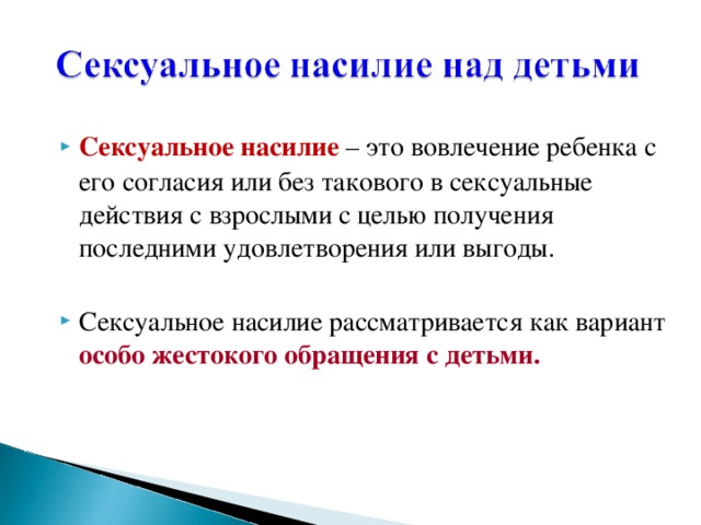 Сексуальное насилие  – это вовлечение ребенка с его согласия или без такового в сексуальные действия с взрослыми с целью получения последними удовлетворения или выгоды. Сексуальное насилие рассматривается как вариант особо жестокого обращения с детьми.