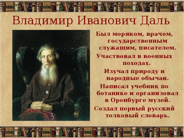 Владимир Иванович Даль Был моряком, врачом, государственным служащим, писателем. Участвовал в военных походах. Изучал природу и народные обычаи. Написал учебник по ботанике и организовал в Оренбурге музей. Создал первый русский толковый словарь.