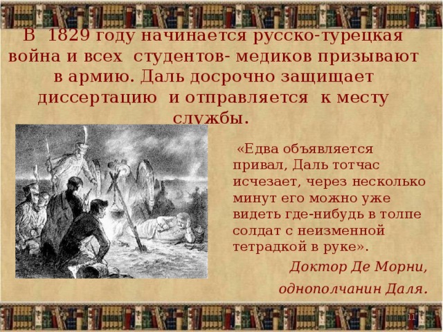 В 1829 году начинается русско-турецкая война и всех студентов- медиков призывают в армию. Даль досрочно защищает диссертацию и отправляется к месту службы.  «Едва объявляется привал, Даль тотчас исчезает, через несколько минут его можно уже видеть где-нибудь в толпе солдат с неизменной тетрадкой в руке». Доктор Де Морни, однополчанин Даля .