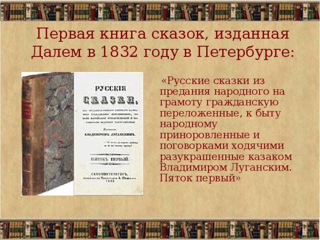 Первая книга сказок, изданная Далем в 1832 году в Петербурге:  «Русские сказки из предания народного на грамоту гражданскую переложенные, к быту народному приноровленные и поговорками ходячими разукрашенные казаком Владимиром Луганским. Пяток первый» 12 12