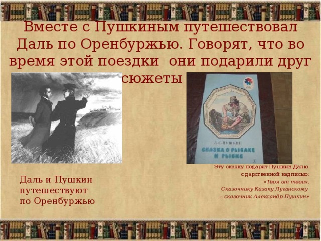 Вместе с Пушкиным путешествовал Даль по Оренбуржью. Говорят, что во время этой поездки они подарили друг другу сюжеты сказок. Эту сказку подарит  Пушкин Далю с дарственной надписью: « Твоя от твоих.  Сказочнику Казаку Луганскому –  сказочник Александр Пушкин »   Даль и Пушкин путешествуют по Оренбуржью  12