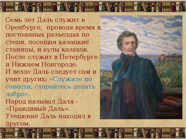 Семь лет Даль служит в Оренбурге, проводя время в постоянных разъездах по степи, посещая казацкие станицы, и аулы казахов. После служит в Петербурге и Нижнем Новгороде. И везде Даль следует сам и учит других: «Служите по совести, старайтесь делать добро». Народ называл Даля - «Правдивый Даль». Утешение Даль находил в другом. 19