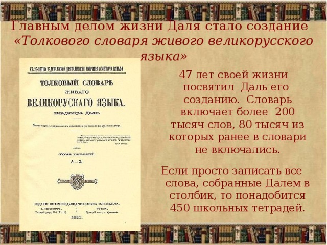 Главным делом жизни Даля стало создание   «Толкового словаря живого великорусского языка»  47 лет своей жизни посвятил Даль его созданию. Словарь включает более 200 тысяч слов, 80 тысяч из которых ранее в словари не включались. Если просто записать все слова, собранные Далем в столбик, то понадобится 450 школьных тетрадей.