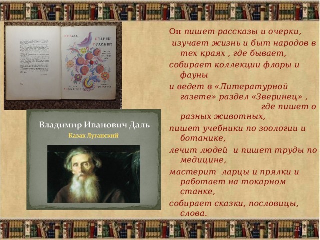 Он пишет рассказы и очерки,  изучает жизнь и быт народов в тех краях , где бывает, собирает коллекции флоры и фауны и ведет в «Литературной газете» раздел «Зверинец» , где пишет о разных животных, пишет учебники по зоологии и ботанике, лечит людей и пишет труды по медицине, мастерит ларцы и прялки и работает на токарном станке, собирает сказки, пословицы, слова. 19 19