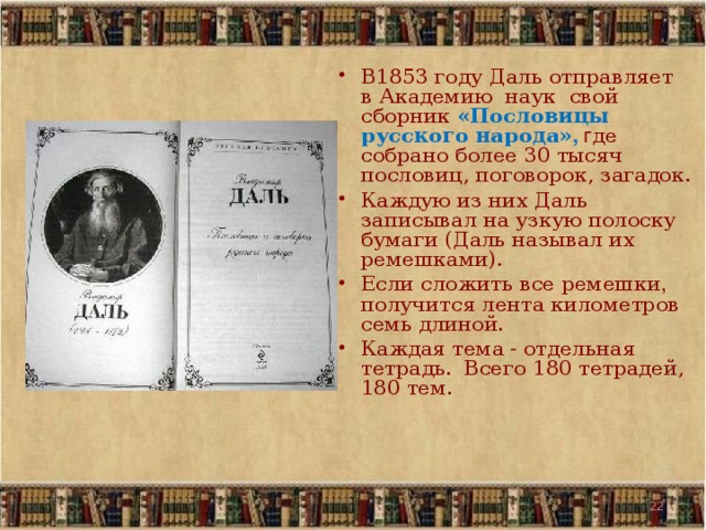 В1853 году Даль отправляет в Академию наук свой сборник «Пословицы русского народа» , г де собрано более 30 тысяч пословиц, поговорок, загадок. Каждую из них Даль записывал на узкую полоску бумаги (Даль называл их ремешками). Если сложить все ремешки , получится лента километров семь длиной. Каждая тема - отдельная тетрадь.  Всего 180 тетрадей, 180 тем.