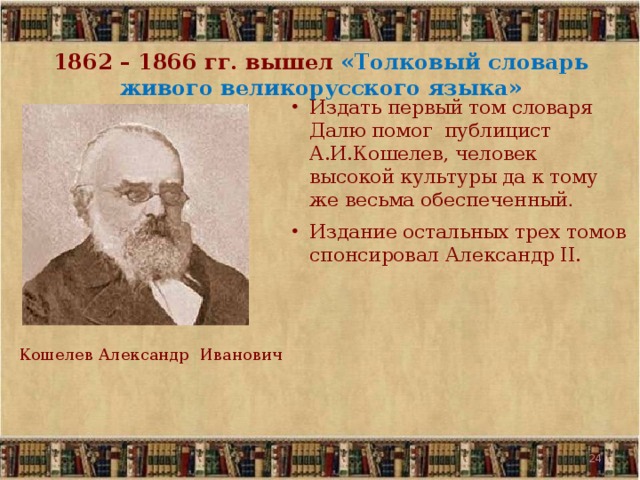 1862 – 1866 гг. вышел «Толковый словарь живого великорусского языка» Издать первый том словаря Далю помог публицист А.И.Кошелев, человек высокой культуры да к тому же весьма обеспеченный .  Издание остальных трех томов спонсировал Александр II. Кошелев Александр Иванович 19 19