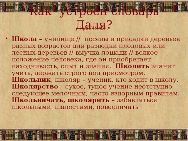 Как устроен словарь Даля? НАПРИМЕР:  Школа – училище // посевы и присадки деревьев разных возрастов для разводки плодовых или лесных деревьев // выучка лошади // всякое положение человека, где он приобретает находчивость, опыт и знания. Школить значит учить, держать строго под присмотром. Школьник , школяр – ученик, кто ходит в школу. Школярство – сухое, тупое учение неотступно следующее мелочным, часто вздорным правилам. Школьничать, школярить – забавляться школьными шалостями, повесничать 19 19