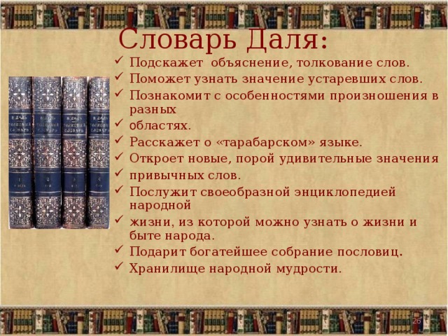 Словарь Даля: Подскажет объяснение, толкование слов . Поможет узнать значение устаревших слов . Познакомит с особенностями произношения в разных о бластях . Расскажет о «тарабарском» языке . Откроет новые, порой удивительные значения привычных слов . Послужит своеобразной энциклопедией народной ж изни , из которой можно узнать о жизни и быте народа . Подарит богатейшее собрание пословиц. Хранилище народной мудрости . 19 19