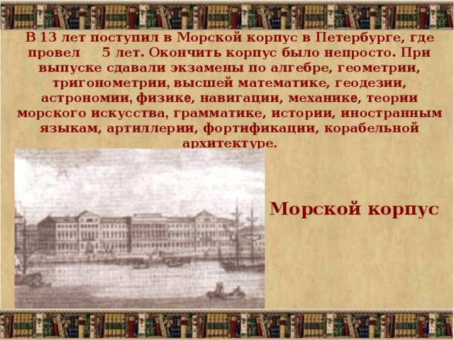 В 13  лет поступил в Морской корпус в Петербурге, где провел 5 лет. Окончить корпус было непросто. При выпуске сдавали экзамены по алгебре, геометрии, тригонометрии , высшей математике, геодезии, астрономии , физик е , навигации, механик е , теории морского искусства , грамматике, истории, иностранным языкам, артиллерии, фортификации, корабельной архитектуре . Морской корпус