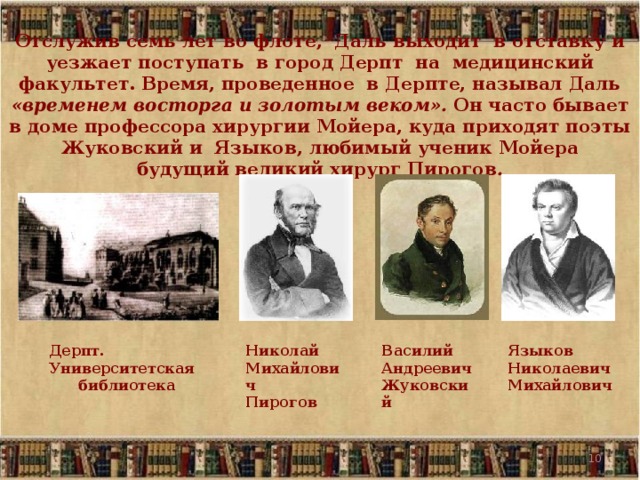 Отслужив семь лет во флоте, Даль выходит в отставку и уезжает поступать в город Дерпт на медицинский факультет. Время, проведенное в Дерпте, называл Даль «временем восторга и золотым веком». Он часто бывает в доме профессора хирургии Мойера, куда приходят поэты Жуковский и Языков, любимый ученик Мойера будущий великий хирург Пирогов . Языков Николаевич Михайлович Василий Андреевич Жуковский Николай Михайлович Пирогов Дерпт. Университетская библиотека