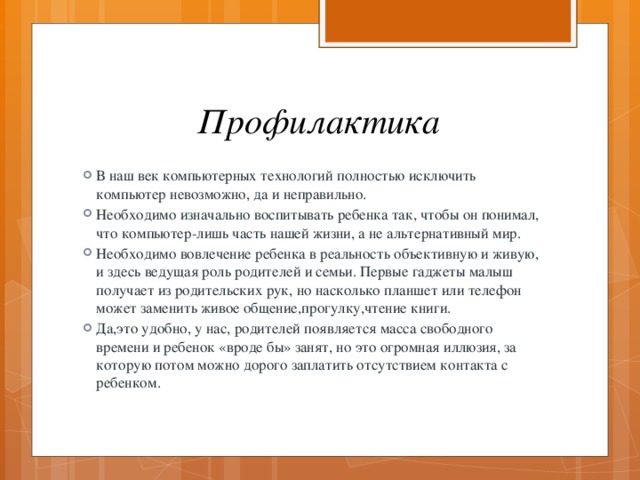 Профилактика В наш век компьютерных технологий полностью исключить компьютер невозможно, да и неправильно. Необходимо изначально воспитывать ребенка так, чтобы он понимал, что компьютер-лишь часть нашей жизни, а не альтернативный мир. Необходимо вовлечение ребенка в реальность объективную и живую, и здесь ведущая роль родителей и семьи. Первые гаджеты малыш получает из родительских рук, но насколько планшет или телефон может заменить живое общение,прогулку,чтение книги. Да,это удобно, у нас, родителей появляется масса свободного времени и ребенок «вроде бы» занят, но это огромная иллюзия, за которую потом можно дорого заплатить отсутствием контакта с ребенком. 