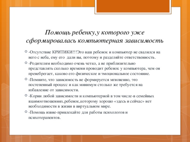 Помощь ребенку,у которого уже сформировалась компьютерная зависимость -Отсутствие КРИТИКИ!!!Это ваш ребенок и компьютер не свалился на него с неба, ему его дали вы, поэтому и разделяйте ответственность. -Родителям необходимо очень четко, а не приблизительно представлять сколько времени проводит ребенок у компьютера, чем он пренебрегает, каково его физическое и эмоциональное состояние. -Помните, что зависимость не формируется мгновенно, это постепенный процесс и как минимум столько же требуется на избавление от зависимости. -Корни любой зависимости и компьютерной в том числе-в семейных взаимоотношениях,ребенок,которому хорошо «здесь и сейчас» нет необходимости в жизни в виртуальном мире. -Помощь извне-привлекайте для работы психологов и психотерапевтов. 