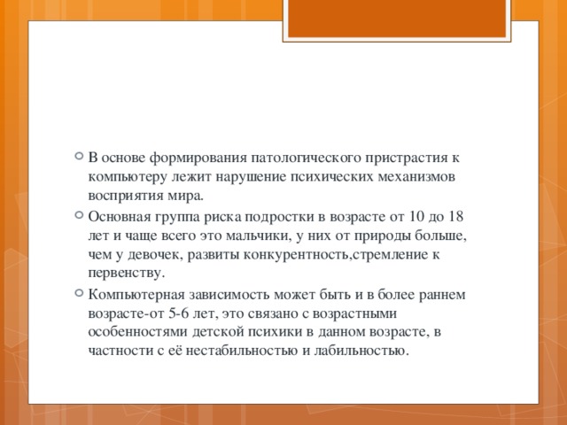 В основе формирования патологического пристрастия к компьютеру лежит нарушение психических механизмов восприятия мира. Основная группа риска подростки в возрасте от 10 до 18 лет и чаще всего это мальчики, у них от природы больше, чем у девочек, развиты конкурентность,стремление к первенству. Компьютерная зависимость может быть и в более раннем возрасте-от 5-6 лет, это связано с возрастными особенностями детской психики в данном возрасте, в частности с её нестабильностью и лабильностью. 