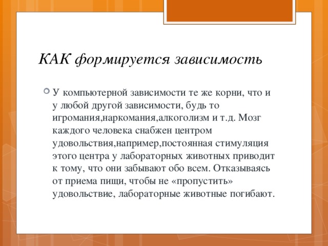 КАК формируется зависимость У компьютерной зависимости те же корни, что и у любой другой зависимости, будь то игромания,наркомания,алкоголизм и т.д. Мозг каждого человека снабжен центром удовольствия,например,постоянная стимуляция этого центра у лабораторных животных приводит к тому, что они забывают обо всем. Отказываясь от приема пищи, чтобы не «пропустить» удовольствие, лабораторные животные погибают. 