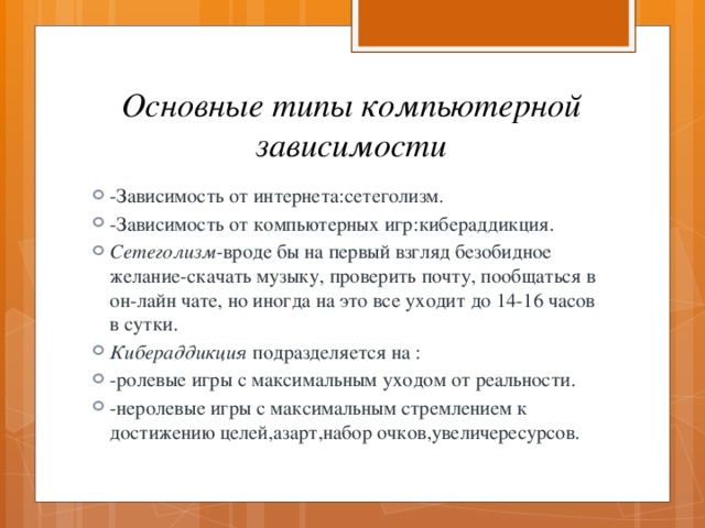 Основные типы компьютерной зависимости -Зависимость от интернета:сетеголизм. -Зависимость от компьютерных игр:кибераддикция. Сетеголизм -вроде бы на первый взгляд безобидное желание-скачать музыку, проверить почту, пообщаться в он-лайн чате, но иногда на это все уходит до 14-16 часов в сутки. Кибераддикция подразделяется на : -ролевые игры с максимальным уходом от реальности. -неролевые игры с максимальным стремлением к достижению целей,азарт,набор очков,увеличересурсов. 