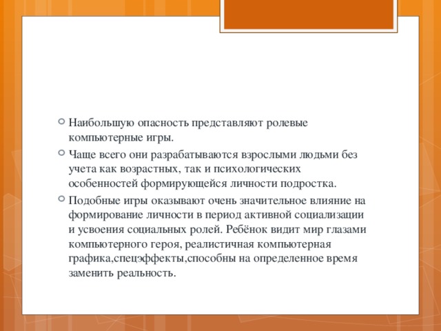 Наибольшую опасность представляют ролевые компьютерные игры. Чаще всего они разрабатываются взрослыми людьми без учета как возрастных, так и психологических особенностей формирующейся личности подростка. Подобные игры оказывают очень значительное влияние на формирование личности в период активной социализации и усвоения социальных ролей. Ребёнок видит мир глазами компьютерного героя, реалистичная компьютерная графика,спецэффекты,способны на определенное время заменить реальность. 