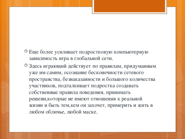 Еще более усиливает подростковую компьютерную зависимость игра в глобальной сети. Здесь играющий действует по правилам, придуманным уже им самим, осознание бесконечности сетевого пространства, безнаказанности и большого количества участников, подталкивает подростка создавать собственные правила поведения, принимать решени,которые не имеют отношения к реальной жизни и быть тем,кем он захочет, примерить и жить в любом обличье, любой маске. 