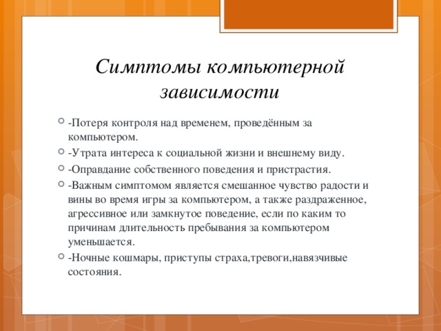 Симптомы компьютерной зависимости -Потеря контроля над временем, проведённым за компьютером. -Утрата интереса к социальной жизни и внешнему виду. -Оправдание собственного поведения и пристрастия. -Важным симптомом является смешанное чувство радости и вины во время игры за компьютером, а также раздраженное, агрессивное или замкнутое поведение, если по каким то причинам длительность пребывания за компьютером уменьшается. -Ночные кошмары, приступы страха,тревоги,навязчивые состояния. 