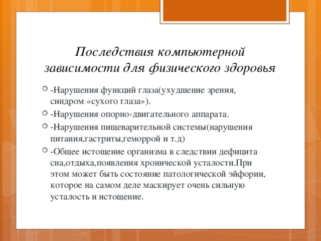 Последствия компьютерной зависимости для физического здоровья -Нарушения функций глаза(ухудшение зрения, синдром «сухого глаза»). -Нарушения опорно-двигательного аппарата. -Нарушения пищеварительной системы(нарушения питания,гастриты,геморрой и т.д) -Общее истощение организма в следствии дефицита сна,отдыха,появления хронической усталости.При этом может быть состояние патологической эйфории, которое на самом деле маскирует очень сильную усталость и истощение. 