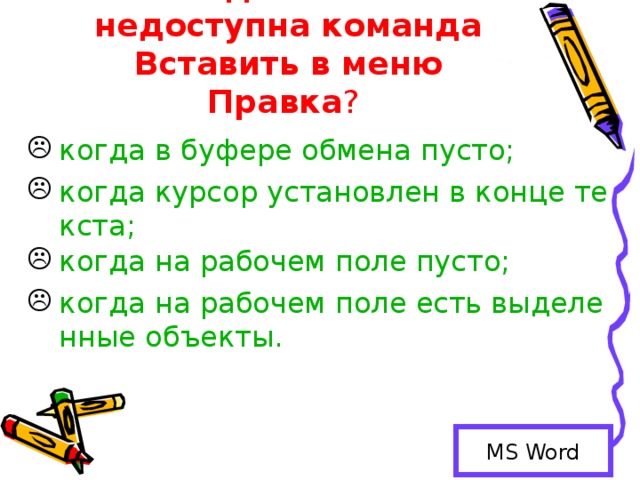 Когда бывает недоступна команда Вставить в меню Правка ? когда в буфере обмена пусто; когда курсор установлен в конце текста; когда на рабочем поле пусто; когда на рабочем поле есть выделенные объекты. MS Word