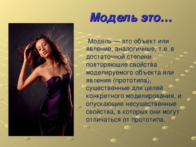 Модель это…  Модель — это объект или явление, аналогичные, т.е. в достаточной степени повторяющие свойства моделируемого объекта или явления (прототипа), существенные для целей конкретного моделирования, и опускающие несущественные свойства, в которых они могут отличаться от прототипа. 