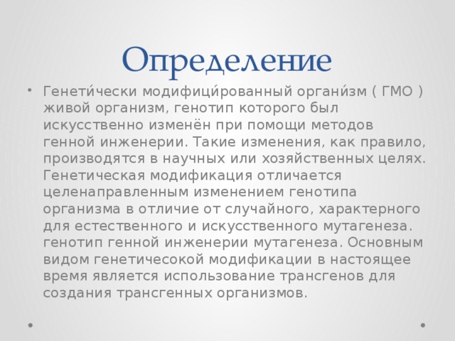 Определение Генети́чески модифици́рованный органи́зм ( ГМО ) живой организм, генотип которого был искусственно изменён при помощи методов генной инженерии. Такие изменения, как правило, производятся в научных или хозяйственных целях. Генетическая модификация отличается целенаправленным изменением генотипа организма в отличие от случайного, характерного для естественного и искусственного мутагенеза. генотип генной инженерии мутагенеза. Основным видом генетичесокой модификации в настоящее время является использование трансгенов для создания трансгенных организмов. 