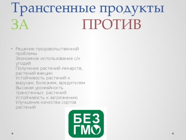 Трансгенные продукты  ЗА ПРОТИВ Решение продовольственной проблемы  Экономное использование с/х угодий  Получение растений-лекарств, растений-вакцин  Устойчивость растений к вирусам, болезням, вредителям  Высокая урожайность трансгенных растений  Устойчивость к загрязнению  Улучшение качества сортов растений     