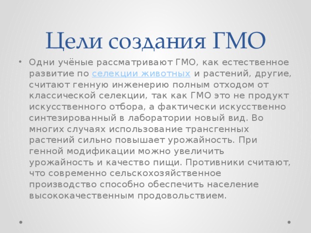 Цели создания ГМО Одни учёные рассматривают ГМО, как естественное развитие по  селекции животных  и растений, другие, считают генную инженерию полным отходом от классической селекции, так как ГМО это не продукт искусственного отбора, а фактически искусственно синтезированный в лаборатории новый вид. Во многих случаях использование трансгенных растений сильно повышает урожайность. При генной модификации можно увеличить урожайность и качество пищи. Противники считают, что современно сельскохозяйственное производство способно обеспечить население высококачественным продовольствием. 