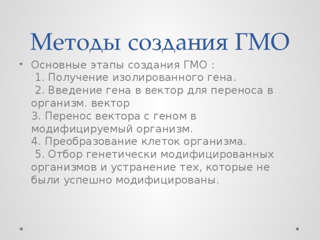 Методы создания ГМО Основные этапы создания ГМО :  1. Получение изолированного гена.  2. Введение гена в вектор для переноса в организм. вектор  3. Перенос вектора с геном в модифицируемый организм.  4. Преобразование клеток организма.  5. Отбор генетически модифицированных организмов и устранение тех, которые не были успешно модифицированы. 