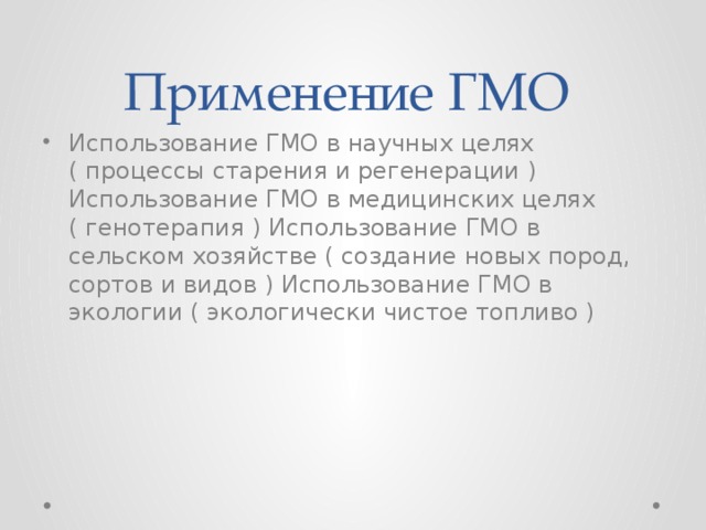 Применение ГМО  Использование ГМО в научных целях ( процессы старения и регенерации ) Использование ГМО в медицинских целях ( генотерапия ) Использование ГМО в сельском хозяйстве ( создание новых пород, сортов и видов ) Использование ГМО в экологии ( экологически чистое топливо ) 