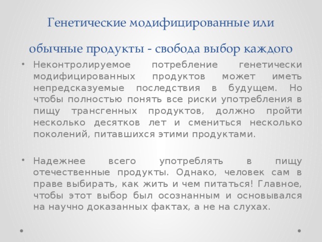 Генетические модифицированные или обычные продукты - свобода выбор каждого Неконтролируемое потребление генетически модифицированных продуктов может иметь непредсказуемые последствия в будущем. Но чтобы полностью понять все риски употребления в пищу трансгенных продуктов, должно пройти несколько десятков лет и смениться несколько поколений, питавшихся этими продуктами. Надежнее всего употреблять в пищу отечественные продукты. Однако, человек сам в праве выбирать, как жить и чем питаться! Главное, чтобы этот выбор был осознанным и основывался на научно доказанных фактах, а не на слухах. 